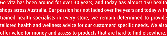 Go Vita has been around for over 30 years, and today has almost 150 health shops across Australia. Our passion has not faded over the years and today with trained health specialists in every store, we remain determined to provide tailored health and wellness advice for our customers' specific needs. We also offer value for money and access to products that are hard to find elsewhere.